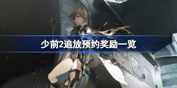 少前2追放预约奖励有哪些 少前2追放预约奖励一览