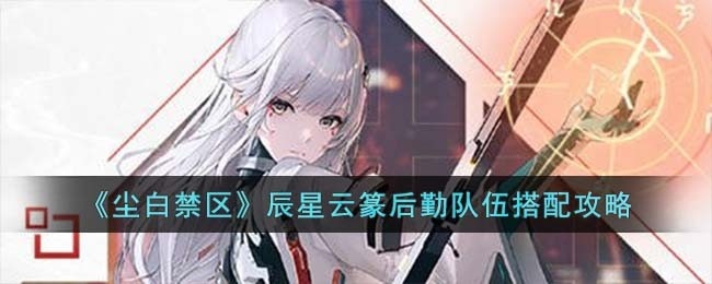 尘白禁区辰星云篆后勤队伍怎么选-辰星云篆后勤队伍搭配攻略